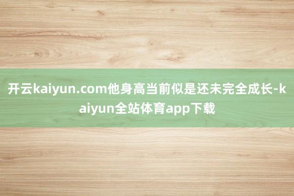 开云kaiyun.com他身高当前似是还未完全成长-kaiyun全站体育app下载