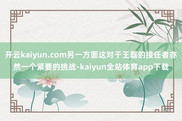 开云kaiyun.com另一方面这对于王磊的接任者亦然一个紧要的挑战-kaiyun全站体育app下载