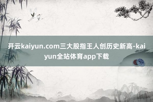 开云kaiyun.com三大股指王人创历史新高-kaiyun全站体育app下载