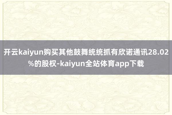 开云kaiyun购买其他鼓舞统统抓有欣诺通讯28.02%的股权-kaiyun全站体育app下载