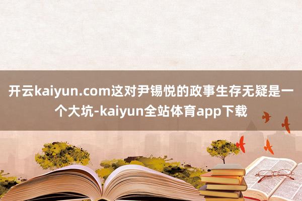 开云kaiyun.com这对尹锡悦的政事生存无疑是一个大坑-kaiyun全站体育app下载