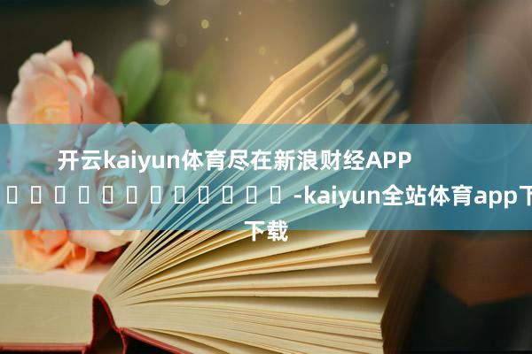 开云kaiyun体育尽在新浪财经APP            													-kaiyun全站体育app下载