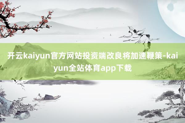 开云kaiyun官方网站投资端改良将加速鞭策-kaiyun全站体育app下载