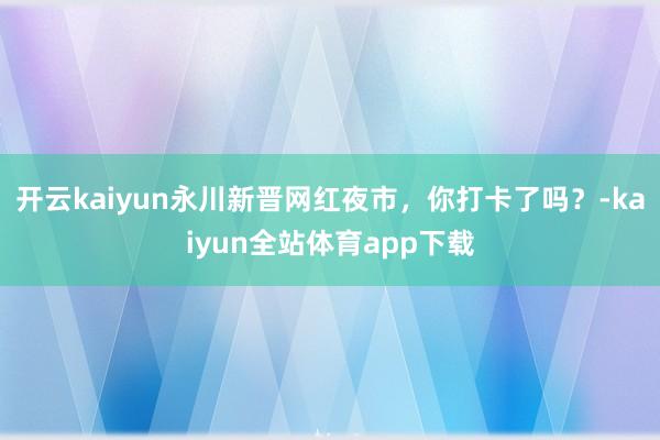 开云kaiyun永川新晋网红夜市，你打卡了吗？-kaiyun全站体育app下载