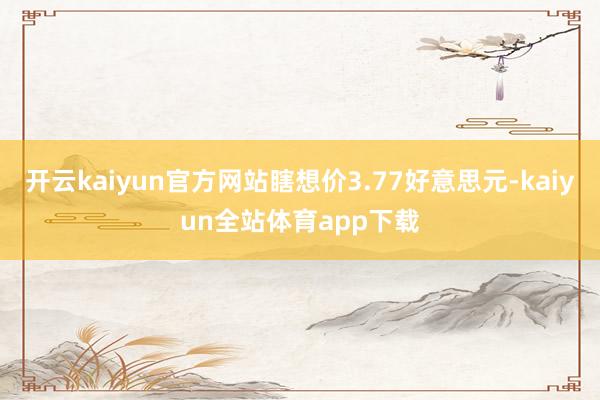 开云kaiyun官方网站瞎想价3.77好意思元-kaiyun全站体育app下载