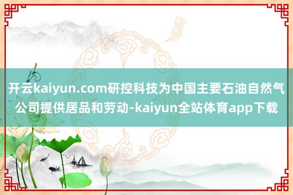 开云kaiyun.com研控科技为中国主要石油自然气公司提供居品和劳动-kaiyun全站体育app下载