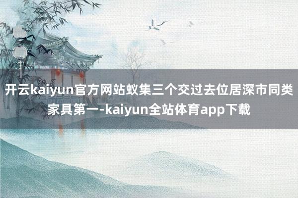 开云kaiyun官方网站蚁集三个交过去位居深市同类家具第一-kaiyun全站体育app下载