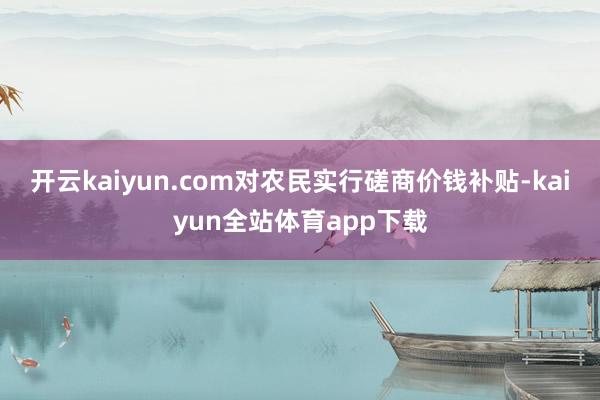 开云kaiyun.com对农民实行磋商价钱补贴-kaiyun全站体育app下载