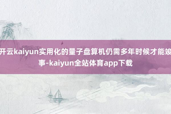 开云kaiyun实用化的量子盘算机仍需多年时候才能竣事-kaiyun全站体育app下载