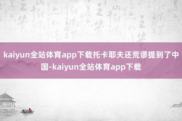 kaiyun全站体育app下载托卡耶夫还荒谬提到了中国-kaiyun全站体育app下载