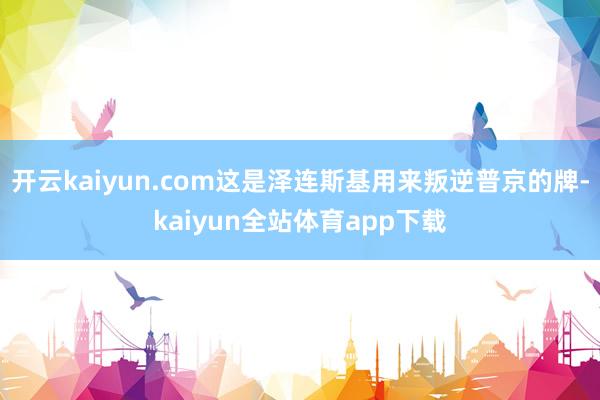 开云kaiyun.com这是泽连斯基用来叛逆普京的牌-kaiyun全站体育app下载