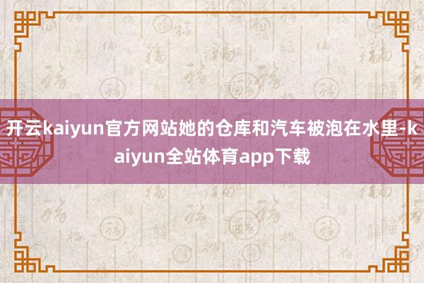 开云kaiyun官方网站她的仓库和汽车被泡在水里-kaiyun全站体育app下载