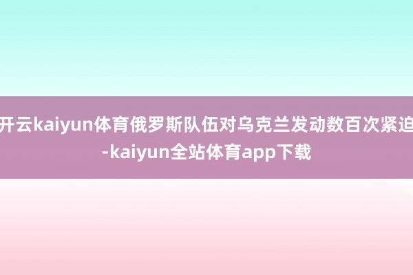 开云kaiyun体育俄罗斯队伍对乌克兰发动数百次紧迫-kaiyun全站体育app下载