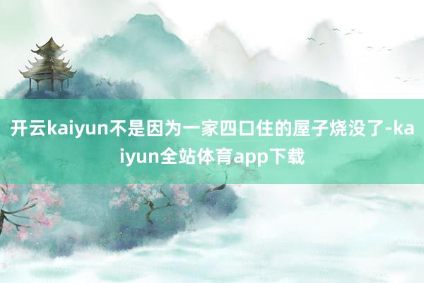 开云kaiyun不是因为一家四口住的屋子烧没了-kaiyun全站体育app下载