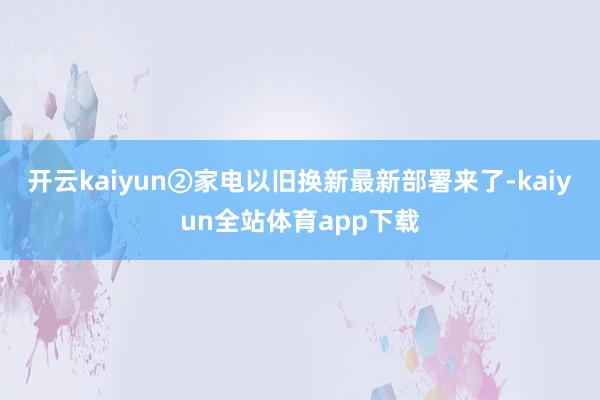 开云kaiyun②家电以旧换新最新部署来了-kaiyun全站体育app下载