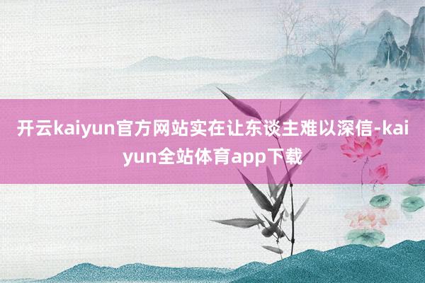 开云kaiyun官方网站实在让东谈主难以深信-kaiyun全站体育app下载