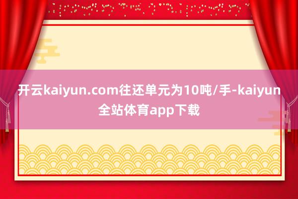 开云kaiyun.com往还单元为10吨/手-kaiyun全站体育app下载