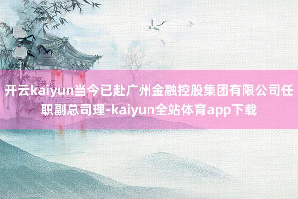 开云kaiyun当今已赴广州金融控股集团有限公司任职副总司理-kaiyun全站体育app下载