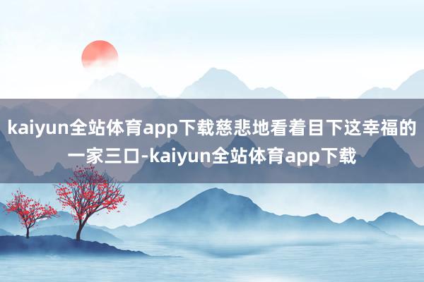 kaiyun全站体育app下载慈悲地看着目下这幸福的一家三口-kaiyun全站体育app下载