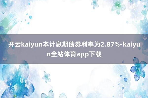 开云kaiyun本计息期债券利率为2.87%-kaiyun全站体育app下载