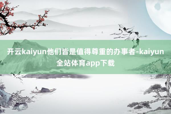 开云kaiyun他们皆是值得尊重的办事者-kaiyun全站体育app下载