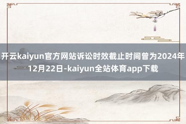 开云kaiyun官方网站诉讼时效截止时间曾为2024年12月22日-kaiyun全站体育app下载