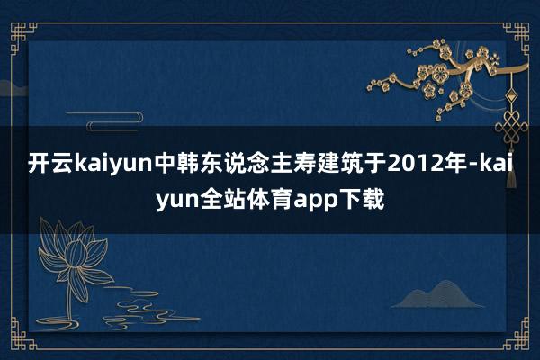 开云kaiyun中韩东说念主寿建筑于2012年-kaiyun全站体育app下载