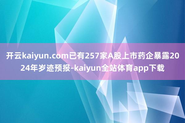 开云kaiyun.com已有257家A股上市药企暴露2024年岁迹预报-kaiyun全站体育app下载