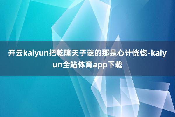 开云kaiyun把乾隆天子谜的那是心计恍惚-kaiyun全站体育app下载