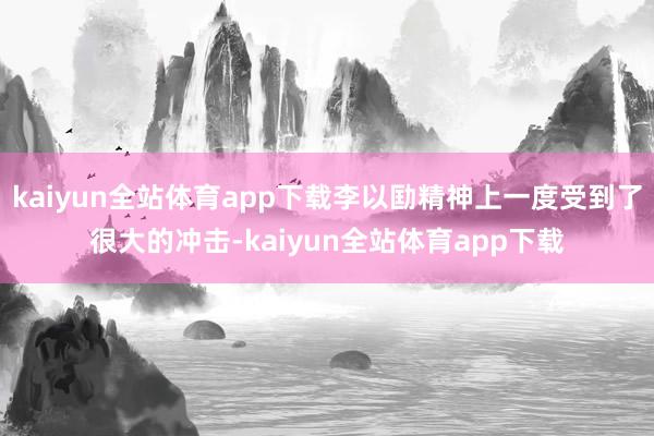 kaiyun全站体育app下载李以劻精神上一度受到了很大的冲击-kaiyun全站体育app下载