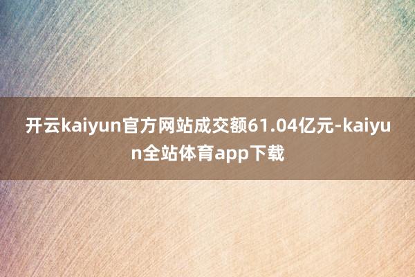 开云kaiyun官方网站成交额61.04亿元-kaiyun全站体育app下载