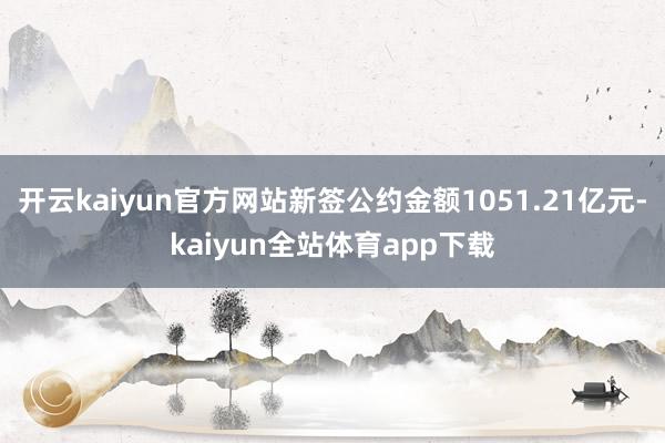 开云kaiyun官方网站新签公约金额1051.21亿元-kaiyun全站体育app下载