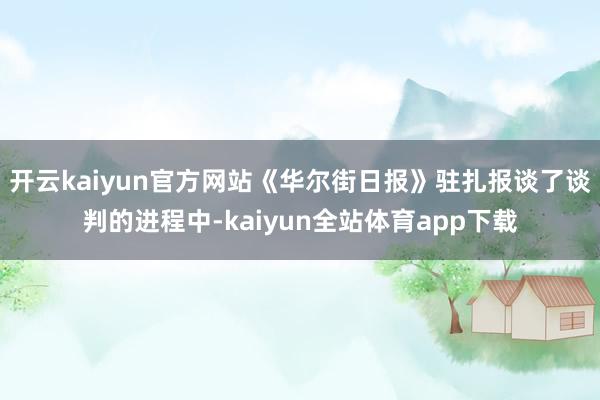 开云kaiyun官方网站《华尔街日报》驻扎报谈了谈判的进程中-kaiyun全站体育app下载