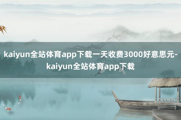 kaiyun全站体育app下载一天收费3000好意思元-kaiyun全站体育app下载