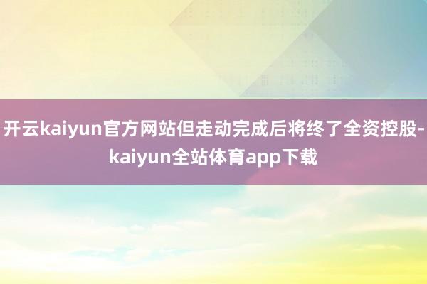 开云kaiyun官方网站但走动完成后将终了全资控股-kaiyun全站体育app下载