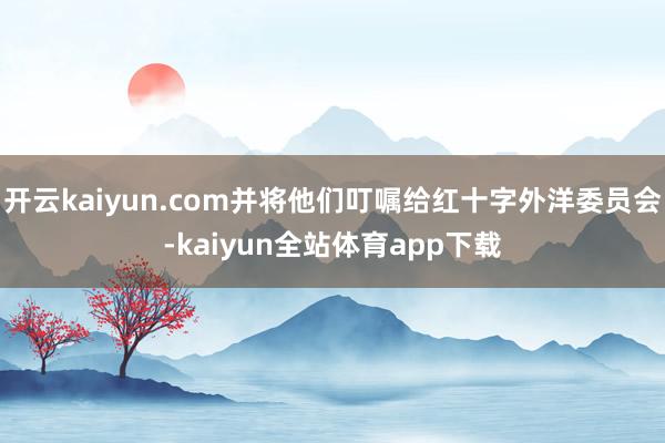 开云kaiyun.com并将他们叮嘱给红十字外洋委员会-kaiyun全站体育app下载