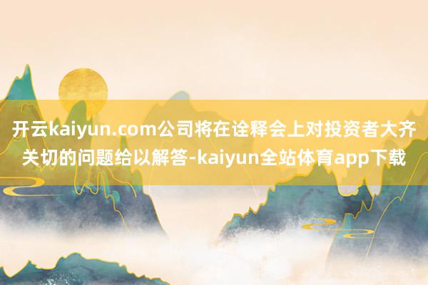 开云kaiyun.com公司将在诠释会上对投资者大齐关切的问题给以解答-kaiyun全站体育app下载