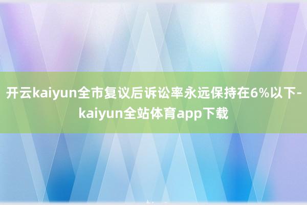 开云kaiyun全市复议后诉讼率永远保持在6%以下-kaiyun全站体育app下载