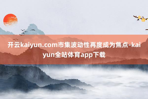 开云kaiyun.com市集波动性再度成为焦点-kaiyun全站体育app下载