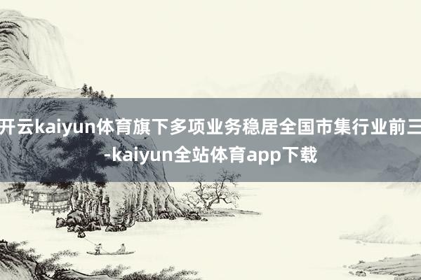 开云kaiyun体育旗下多项业务稳居全国市集行业前三-kaiyun全站体育app下载