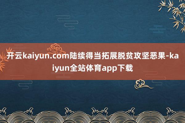 开云kaiyun.com陆续得当拓展脱贫攻坚恶果-kaiyun全站体育app下载