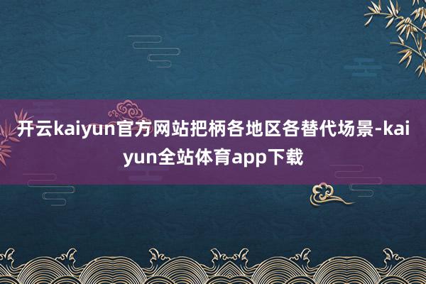 开云kaiyun官方网站把柄各地区各替代场景-kaiyun全站体育app下载