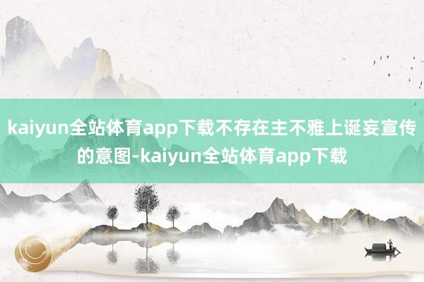 kaiyun全站体育app下载不存在主不雅上诞妄宣传的意图-kaiyun全站体育app下载