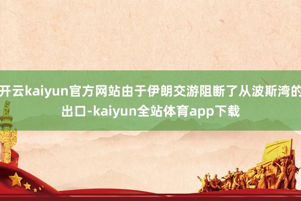 开云kaiyun官方网站由于伊朗交游阻断了从波斯湾的出口-kaiyun全站体育app下载
