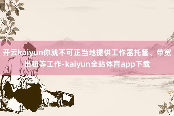 开云kaiyun你就不可正当地提供工作器托管、带宽出租等工作-kaiyun全站体育app下载